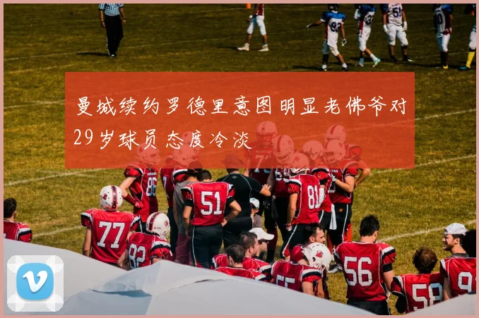 曼城续约罗德里意图明显老佛爷对29岁球员态度冷淡