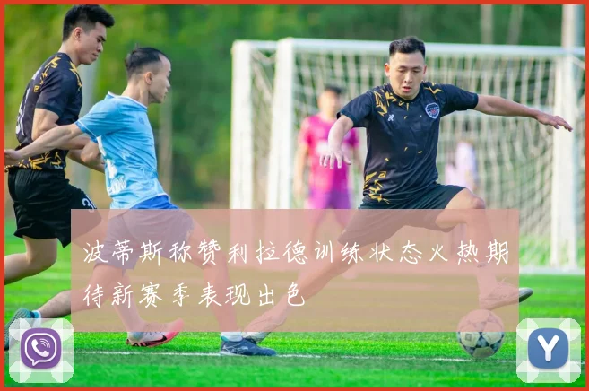 波蒂斯称赞利拉德训练状态火热期待新赛季表现出色