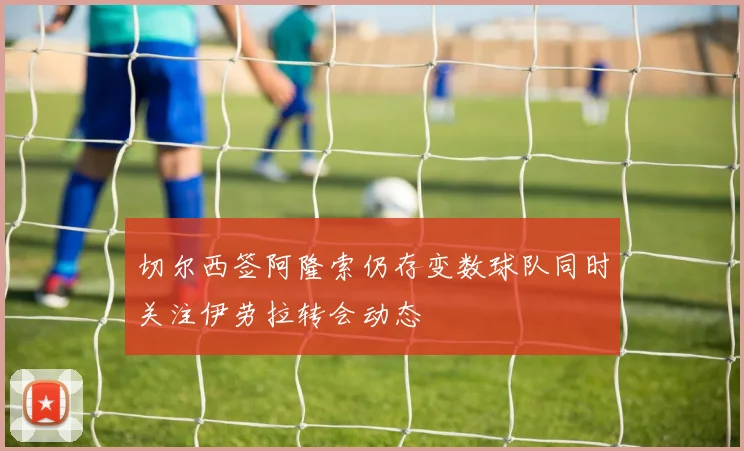 切尔西签阿隆索仍存变数球队同时关注伊劳拉转会动态