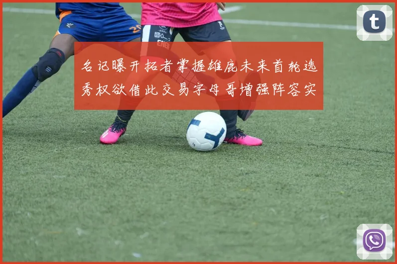 名记曝开拓者掌握雄鹿未来首轮选秀权欲借此交易字母哥增强阵容实力