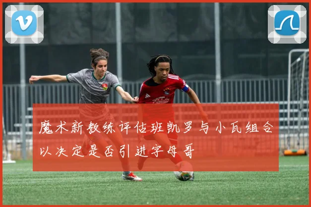 魔术新教练评估班凯罗与小瓦组合以决定是否引进字母哥