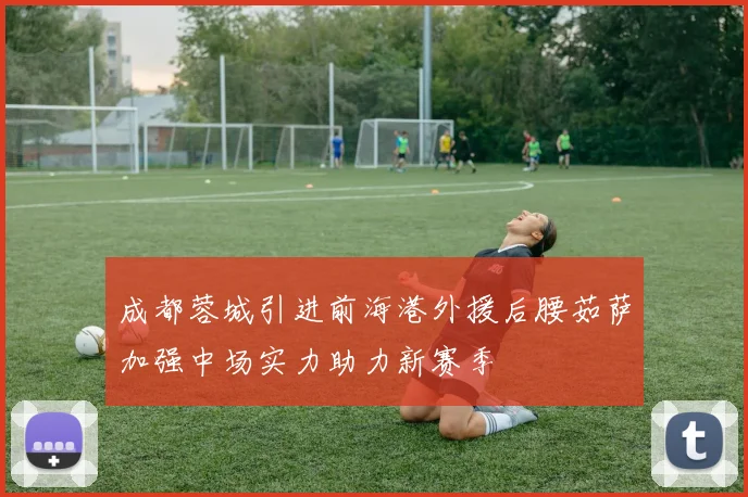 成都蓉城引进前海港外援后腰茹萨加强中场实力助力新赛季