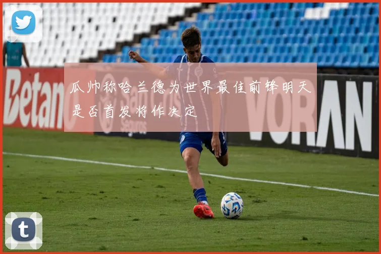 瓜帅称哈兰德为世界最佳前锋明天是否首发将作决定