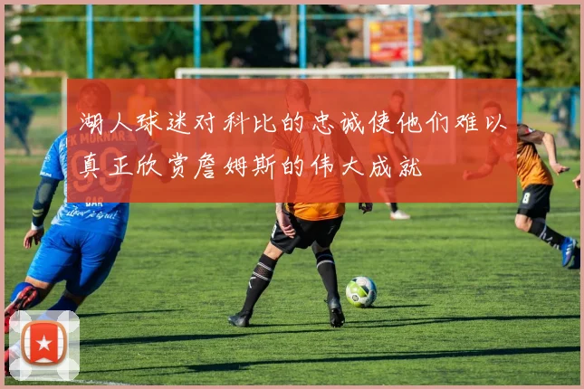 湖人球迷对科比的忠诚使他们难以真正欣赏詹姆斯的伟大成就
