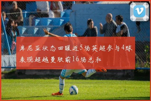 库尼亚状态回暖近5场英超参与4球表现超越曼联前16场总和