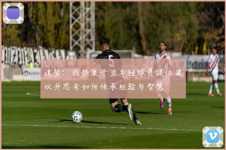 追梦：我热衷于为年轻球员提供建议并思考如何传承经验与智慧