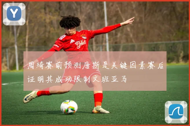 周琦赛前预测唐斯是关键因素赛后证明其成功限制文班亚马