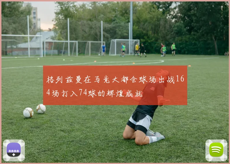 格列兹曼在马竞大都会球场出战164场打入74球的辉煌成就