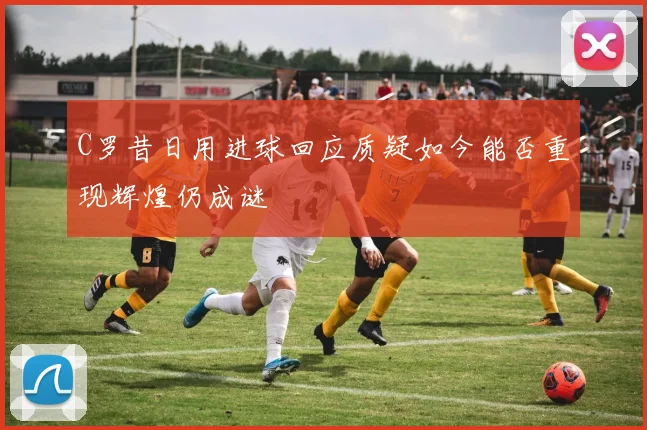 C罗昔日用进球回应质疑如今能否重现辉煌仍成谜