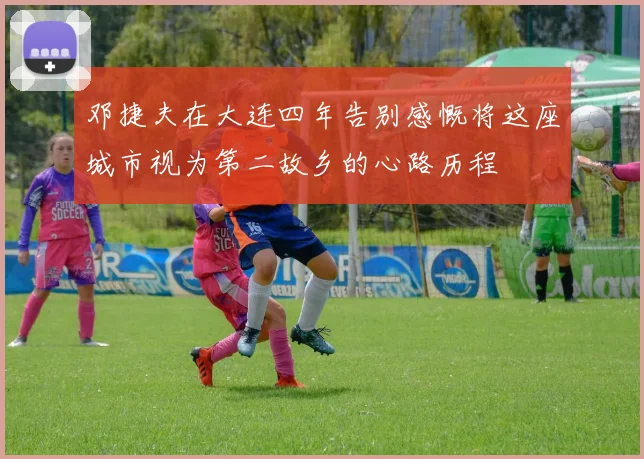 邓捷夫在大连四年告别感慨将这座城市视为第二故乡的心路历程