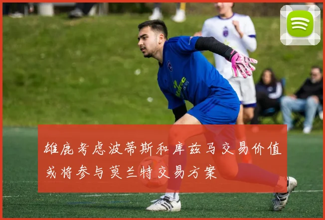 雄鹿考虑波蒂斯和库兹马交易价值或将参与莫兰特交易方案