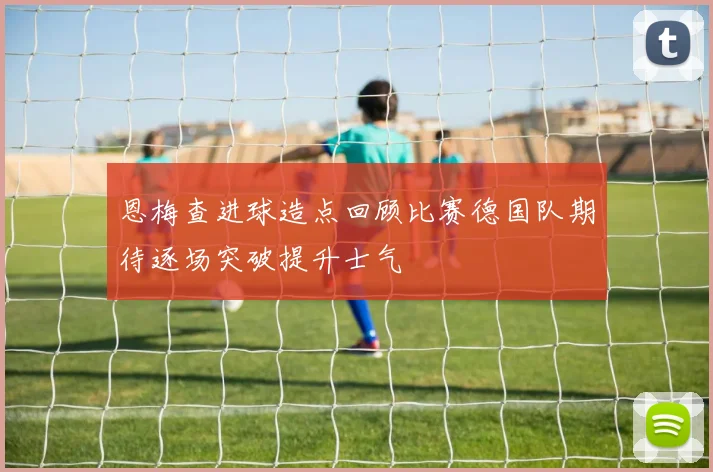 恩梅查进球造点回顾比赛德国队期待逐场突破提升士气