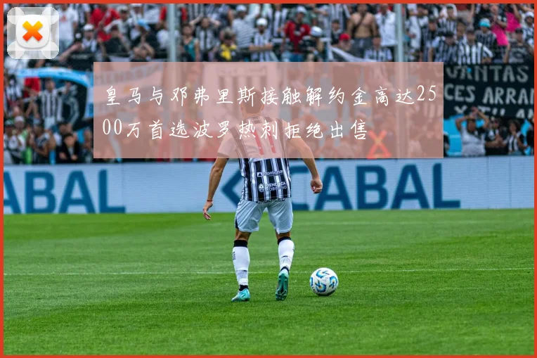 皇马与邓弗里斯接触解约金高达2500万首选波罗热刺拒绝出售