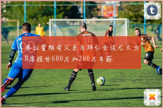 弗拉霍维奇父亲与拜仁会谈尤文为B席报价600万加200万年薪