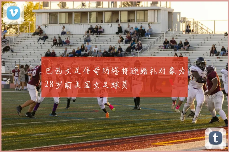 巴西女足传奇玛塔将迎婚礼对象为28岁前美国女足球员