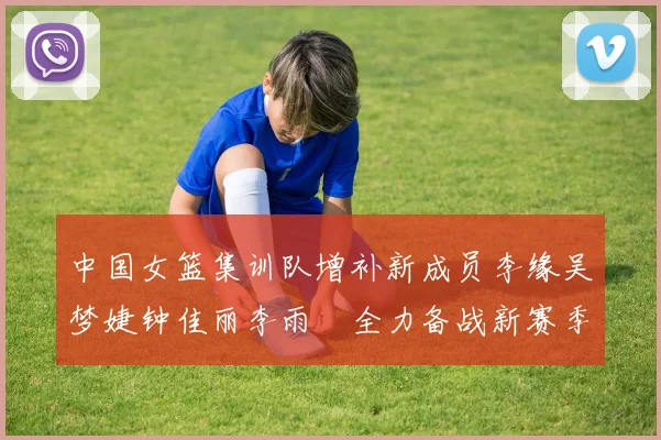 中国女篮集训队增补新成员李缘吴梦婕钟佳丽李雨汧全力备战新赛季