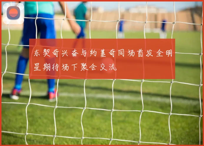 东契奇兴奋与约基奇同场首发全明星期待场下聚会交流