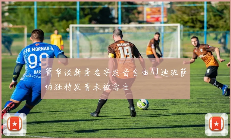 萧华谈新秀名字发音自由AJ迪班萨的独特发音未被念出