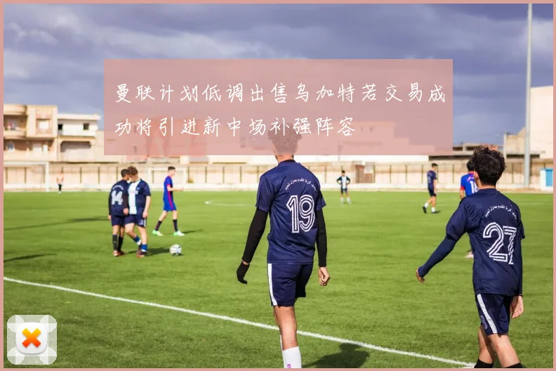曼联计划低调出售乌加特若交易成功将引进新中场补强阵容