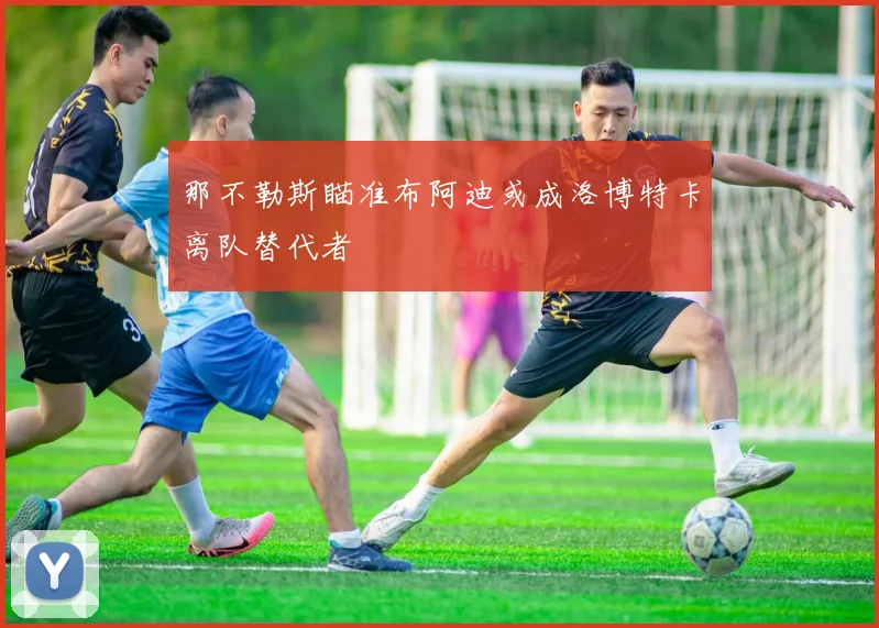 那不勒斯瞄准布阿迪或成洛博特卡离队替代者