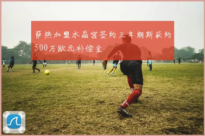 萨热加盟水晶宫签约三年朗斯获约500万欧元补偿金