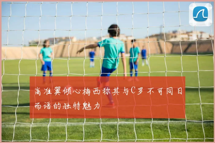 高准翼倾心梅西称其与C罗不可同日而语的独特魅力