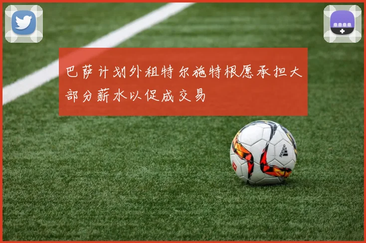 巴萨计划外租特尔施特根愿承担大部分薪水以促成交易